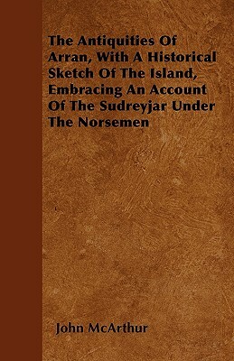 The Antiquities Of Arran, With A Historical Sketch Of The Island, Embracing An Account Of The Sudreyjar Under The Norsemen by John McArthur