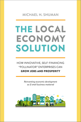 The Local Economy Solution: How Innovative, Self-Financing "pollinator" Enterprises Can Grow Jobs and Prosperity by Michael Shuman