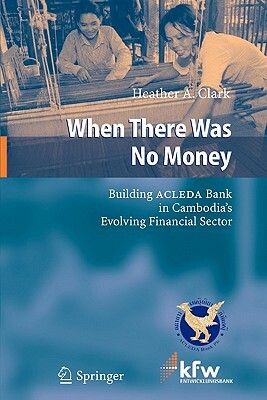 When There Was No Money: Building Acleda Bank in Cambodia's Evolving Financial Sector by Heather A. Clark