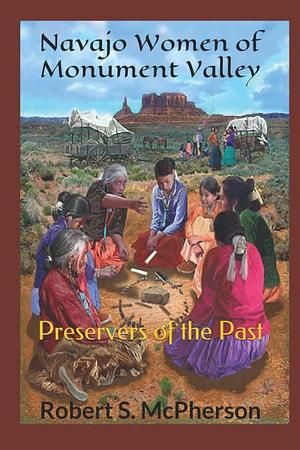 Navajo Women of Monument Valley: Preservers of the Past by Robert S. McPherson