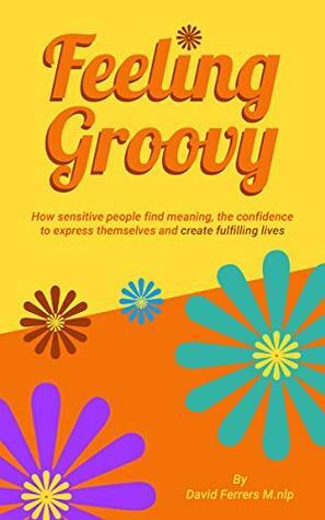 Feeling Groovy: How Sensitive People Find Meaning, the Confidence to Express Themselves and Create Fulfilling Lives by David Ferrers
