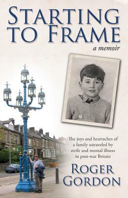 Starting to Frame-a memoir: The joys and heartaches of a family unraveled by strife and mental illness in post-war Britain by Roger Gordon