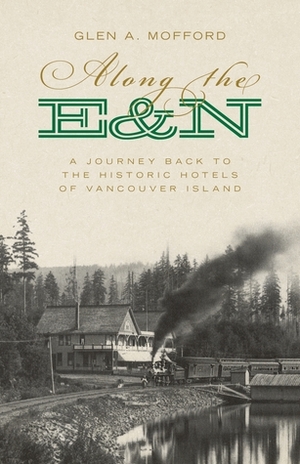 Along the E&n: A Journey Back to the Historic Hotels of Vancouver Island by Glen A. Mofford
