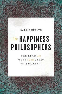 The Happiness Philosophers: The Lives and Works of the Great Utilitarians by Bart Schultz