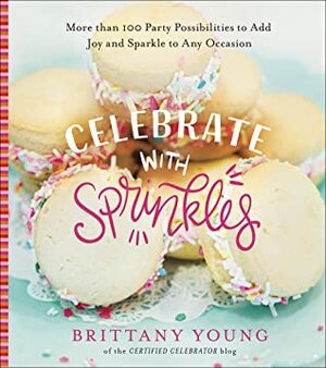 Celebrate with Sprinkles: More Than 100 Party Possibilities to Add Joy and Sparkle to Any Occasion by Brittany Young