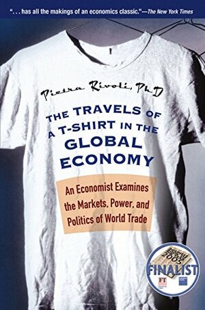 The Travels of A T-Shirt in the Global Economy: An Economist Examines the Markets, Power, and Politics of World Trade by Pietra Rivoli