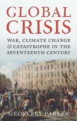 Global Crisis: War, Climate Change, & Catastrophe in the Seventeenth Century by Geoffrey Parker, Geoffrey Parker