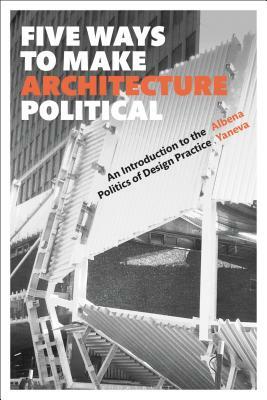 Five Ways to Make Architecture Political: An Introduction to the Politics of Design Practice by Albena Yaneva