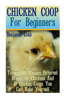 Chicken Coop For Beginners: Tutorial Of Raising Different Breeds Of Chickens And 10 Chicken Coops You Can Make Yourself: (Building Chicken Coops, by Benjamin Cobb