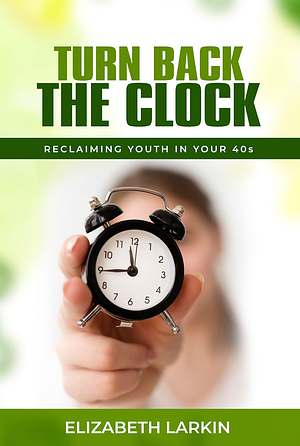 Turn Back the Clock: Reclaiming Youth in Your 40s by Elizabeth Larkin