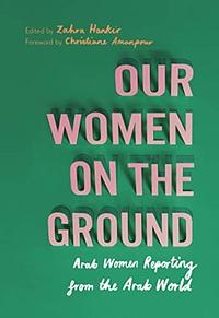 Our Women on the Ground: Essays by Arab Women Reporting from the Arab World by Zahra Hankir