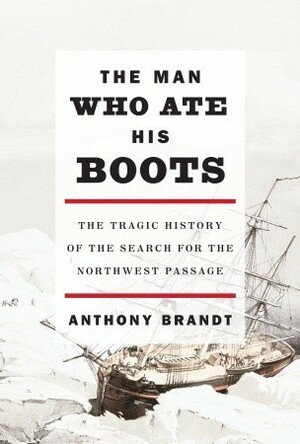 The Man Who Ate His Boots: The Tragic History of the Search for the Northwest Passage by Anthony Brandt