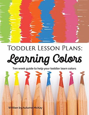 Toddler Lesson Plans: Learning Colors: Ten week guide to help your toddler learn colors by Autumn McKay