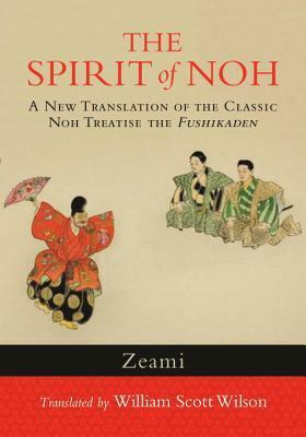The Spirit of Noh: A New Translation of the Classic Noh Treatise the Fushikaden by William Scott Wilson, Zeami