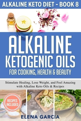 Alkaline Ketogenic Oils For Cooking, Health & Beauty: Stimulate Healing, Lose Weight and Feel Amazing with Alkaline Keto Oils & Recipes by Elena Garcia