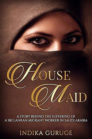 HOUSE MAID: A story behind the suffering of a Sri Lankan migrant worker in Saudi Arabia. by Indika Guruge, Indika Guruge