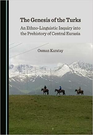 The Genesis of the Turks: An Ethno-Linguistic Inquiry Into the Prehistory of Central Eurasia by Osman Karatay