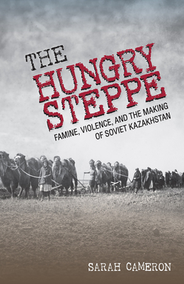 The Hungry Steppe: Famine, Violence, and the Making of Soviet Kazakhstan by Sarah Cameron