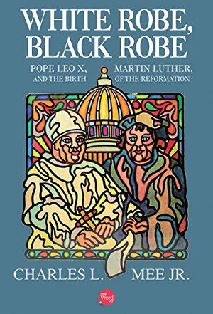 White Robe, Black Robe: Pope Leo X, Martin Luther, and the Birth of the Reformation by Charles L. Mee Jr.