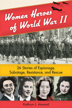 Women Heroes of World War II: 26 Stories of Espionage, Sabotage, Resistance, and Rescue by Kathryn J. Atwood