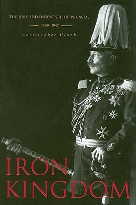 Iron Kingdom: The Rise and Downfall of Prussia, 1600-1947 by Christopher Clark