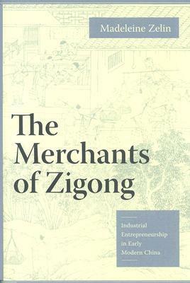 The Merchants of Zigong: Industrial Entrepreneurship in Early Modern China by Madeleine Zelin