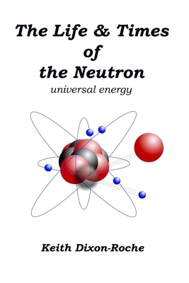 The Life & Times of the Neutron: Universal Energy by Keith Dixon-Roche