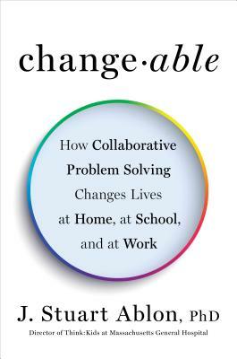 Changeable: How Collaborative Problem Solving Changes Lives at Home, at School, and at Work by J. Stuart Ablon