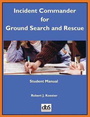 Incident Commander for Ground Search and Rescue: Student Manual by Robert J. Koester