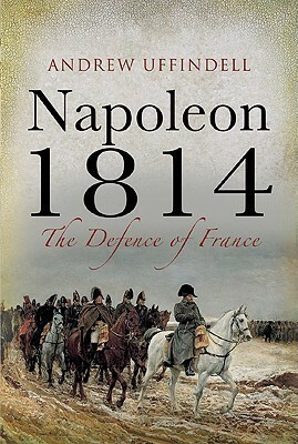 Napoleon 1814: The Defence of France by Andrew Uffindell