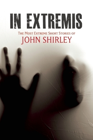 In Extremis: The Most Extreme Short Stories of John Shirley by John Shirley