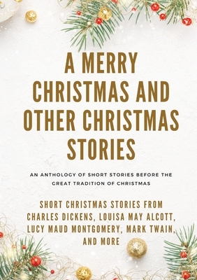 A Merry Christmas and Other Christmas Stories: Short Christmas Stories from Charles Dickens, Louisa May Alcott, Lucy Maud Montgomery, Mark Twain, and by Charles Dickens, Louisa May Alcott, Mark Twain