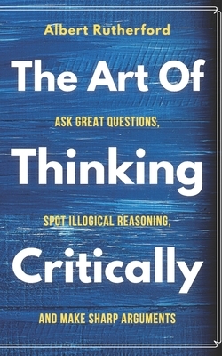 The Art of Thinking Critically: Ask Great Questions, Spot Illogical Reasoning, and Make Sharp Arguments by Albert Rutherford