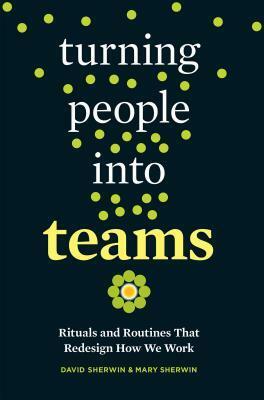 Turning People Into Teams: Rituals and Routines That Redesign How We Work by Mary Sherwin, David Sherwin