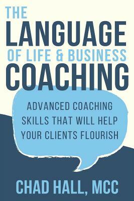 The Language of Life and Business Coaching: Advanced Coaching Skills That Will Help Your Clients Flourish by Chad Hall