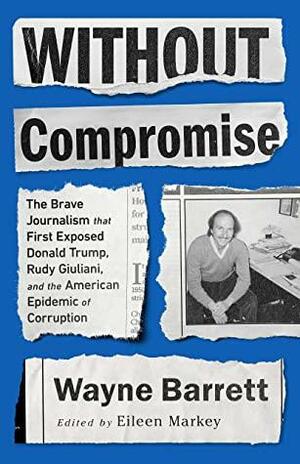 Without Compromise: The Brave Journalism that First Exposed Donald Trump, Rudy Giuliani, and the American Epidemic of Corruption by Eileen Markey, Wayne Barrett