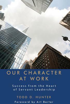 Our Character at Work: Success from the Heart of Servant Leadership by Todd D. Hunter