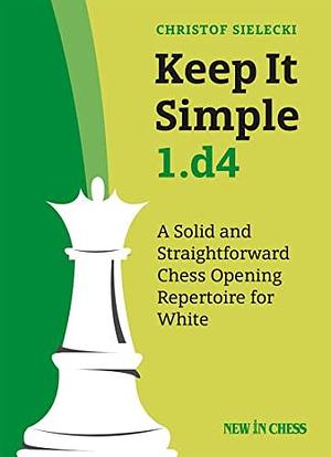 Keep It Simple 1. D4: A Solid and Straightforward Chess Opening Repertoire for White by Christof Sielecki