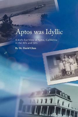 Aptos Was Idyllic: A Kid's Eye View of Aptos, California in the 40's and 50's by David Glass