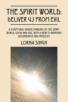 The Spirit World: Deliver Us from Evil: A Scriptural Understanding of the Spirit World, Good and Evil, with a View to Bringing Deliveran by Lorna Singh