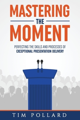 Mastering the Moment: Perfecting the Skills and Processes of Exceptional Presentation Delivery by Tim Pollard