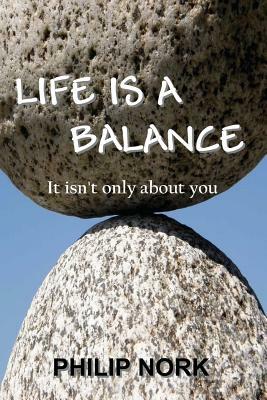 Life Is A Balance: It isn't only about you by Philip Nork