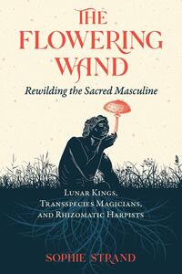The Flowering Wand: Rewilding the Sacred Masculine by Sophie Strand