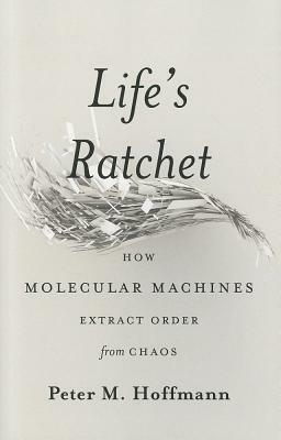 Life's Ratchet: How Molecular Machines Extract Order from Chaos by Peter M. Hoffmann