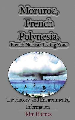 Moruroa, French Polynesia, French Nuclear Testing Zone: The History, and Environmental Information by Kim Holmes