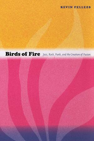 Birds of Fire: Jazz, Rock, Funk, and the Creation of Fusion by Kevin Fellezs, Josh Kun, Ronald Radano