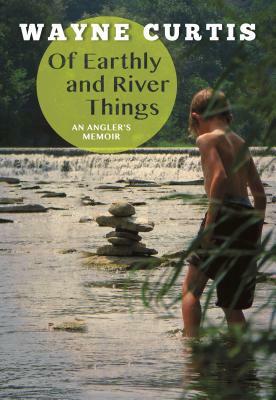 Of Earthly and River Things: An Angler's Memoir by Wayne Curtis