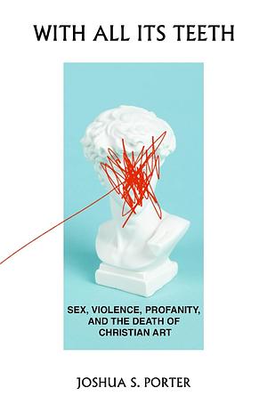 With All Its Teeth: Sex, Violence, Profanity, and the Death of Christian Art by Joshua S. Porter