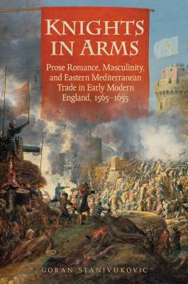 Knights in Arms: Prose Romance, Masculinity, and Eastern Mediterranean Trade in Early Modern England, 1565-1655 by Goran Stanivukovic