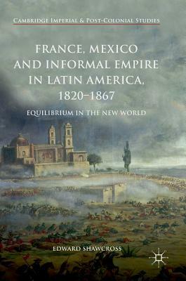 France, Mexico and Informal Empire in Latin America, 1820-1867: Equilibrium in the New World by Edward Shawcross
